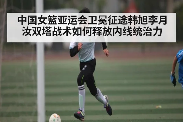 中国女篮亚运会卫冕征途韩旭李月汝双塔战术如何释放内线统治力