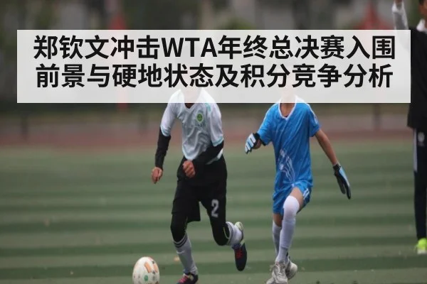 郑钦文冲击WTA年终总决赛入围前景与硬地状态及积分竞争分析