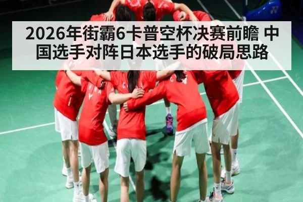 2026年街霸6卡普空杯决赛前瞻 中国选手对阵日本选手的破局思路