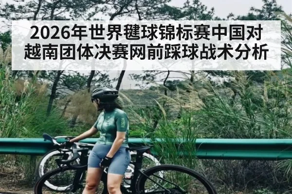 2026年世界毽球锦标赛中国对越南团体决赛网前踩球战术分析