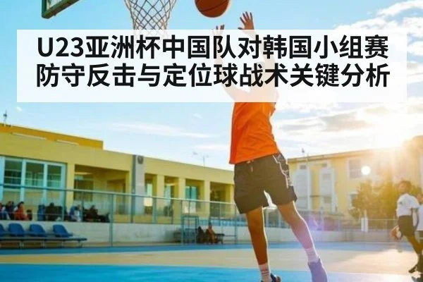 U23亚洲杯中国队对韩国小组赛防守反击与定位球战术关键分析