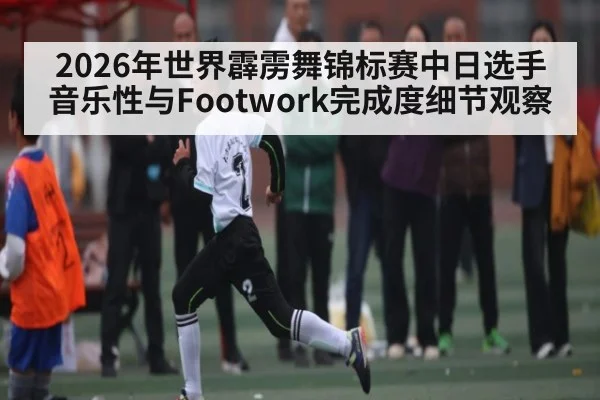 2026年世界霹雳舞锦标赛中日选手音乐性与Footwork完成度细节观察
